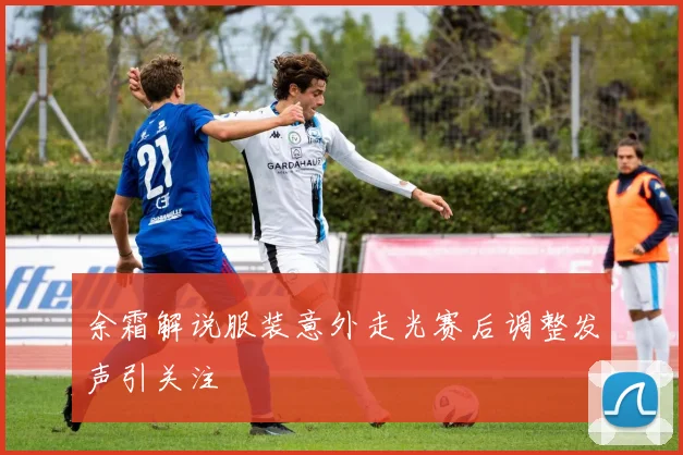 余霜解说服装意外走光赛后调整发声引关注