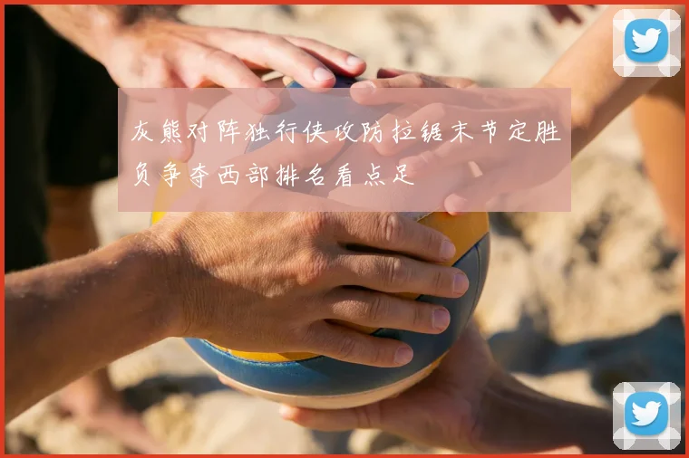 灰熊对阵独行侠攻防拉锯末节定胜负争夺西部排名看点足