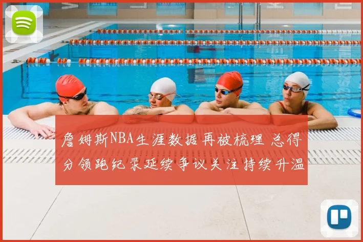 詹姆斯NBA生涯数据再被梳理 总得分领跑纪录延续争议关注持续升温