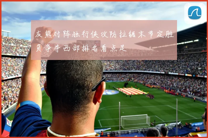 灰熊对阵独行侠攻防拉锯末节定胜负争夺西部排名看点足
