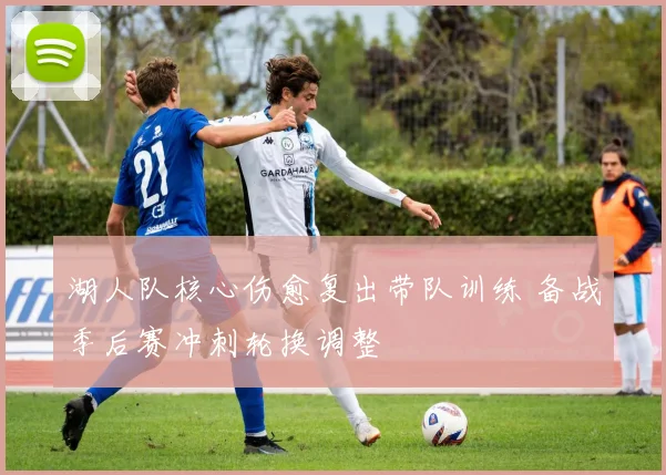 湖人队核心伤愈复出带队训练 备战季后赛冲刺轮换调整