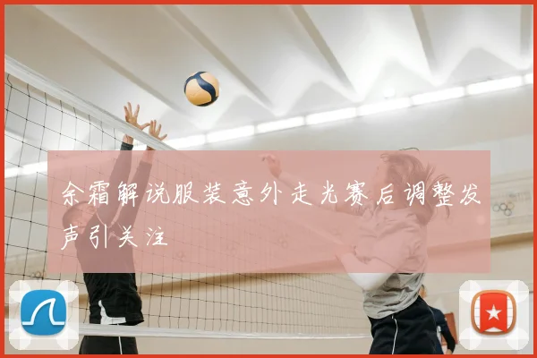 余霜解说服装意外走光赛后调整发声引关注