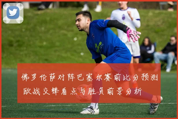 佛罗伦萨对阵巴塞尔赛前比分预测 欧战交锋看点与胜负前景分析